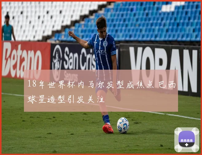 18年世界杯内马尔发型成焦点 巴西球星造型引发关注