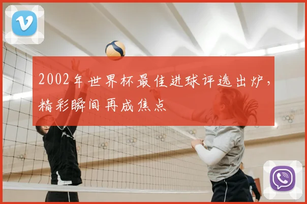 2002年世界杯最佳进球评选出炉，精彩瞬间再成焦点