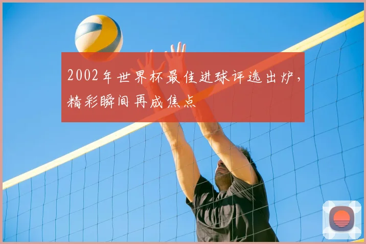 2002年世界杯最佳进球评选出炉，精彩瞬间再成焦点